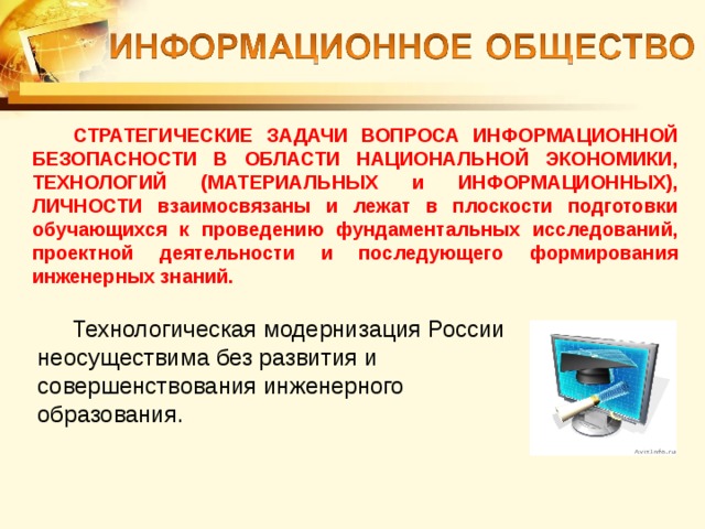 СТРАТЕГИЧЕСКИЕ ЗАДАЧИ ВОПРОСА ИНФОРМАЦИОННОЙ БЕЗОПАСНОСТИ В ОБЛАСТИ НАЦИОНАЛЬНОЙ ЭКОНОМИКИ, ТЕХНОЛОГИЙ (МАТЕРИАЛЬНЫХ и ИНФОРМАЦИОННЫХ), ЛИЧНОСТИ взаимосвязаны и лежат в плоскости подготовки обучающихся к проведению фундаментальных исследований, проектной деятельности и последующего формирования инженерных знаний. Технологическая модернизация России неосуществима без развития и совершенствования инженерного образования. 