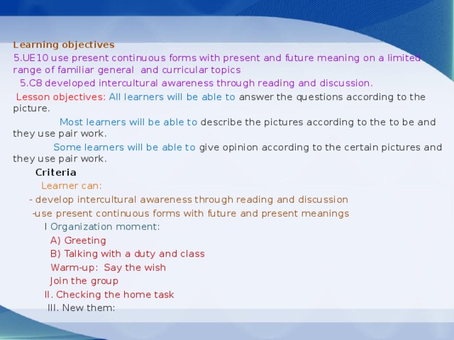  Learning objectives 5.UE10 use present continuous forms with present and future meaning on a limited range of familiar general and curricular topics  5.C8 developed intercultural awareness through reading and discussion.  Lesson objectives: All learners will be able to answer the questions according to the picture.  Most learners will be able to describe the pictures according to the to be and they use pair work.  Some learners will be able to give opinion according to the certain pictures and they use pair work.  Criteria   Learner can:  - develop intercultural awareness through reading and discussion  -use present continuous forms with future and present meanings  I Organization moment:  A)  Greeting  B) Talking with a duty and class  Warm-up: Say the wish  Join the group  II. Checking the home task  III. New them: 