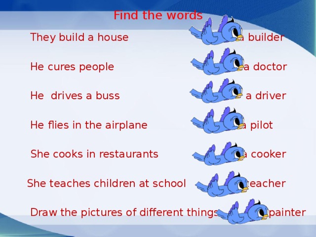 Find the words  They build a house a builder  He cures people a doctor  He drives a buss a driver  He flies in the airplane a pilot  She cooks in restaurants a cooker  She teaches children at school a teacher  Draw the pictures of different things a painter 