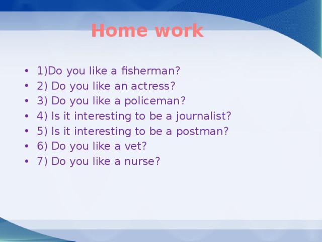 Home work  1)Do you like a fisherman? 2) Do you like an actress? 3) Do you like a policeman? 4) Is it interesting to be a journalist? 5) Is it interesting to be a postman? 6) Do you like a vet? 7) Do you like a nurse? 