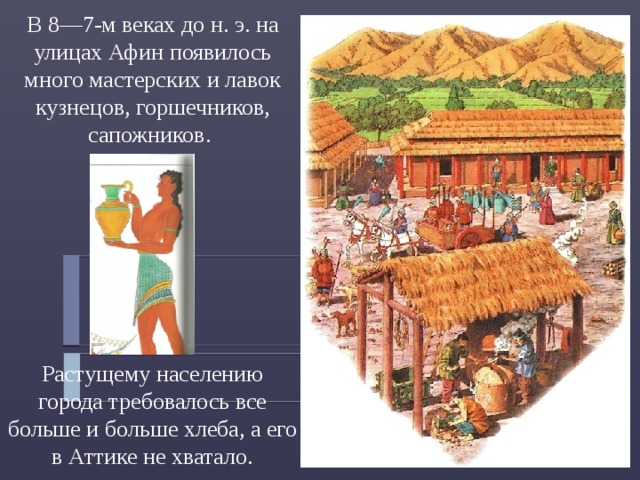 В 8—7-м веках до н. э. на улицах Афин появилось много мастерских и лавок кузнецов, горшечников, сапожников. Растущему населению города требовалось все больше и больше хлеба, а его в Аттике не хватало. 