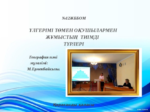  № 12ЖББОМ  ҮЛГЕРІМІ ТӨМЕН ОҚУШЫЛАРМЕН ЖҰМЫСТЫҢ ТИІМДІ ТҮРЛЕРІ   География пәні  мұғалімі:  М.Ермекбайқызы.      Қарағанды қаласы    