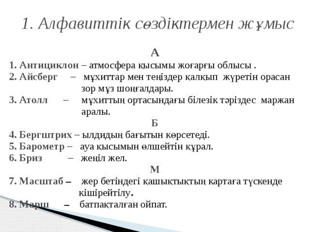 1. Алфавиттік сөздіктермен жұмыс А 1. Антициклон – атмосфера қысымы жоғарғы облысы .  2. Айсберг  – мұхиттар мен теңіздер қалқып жүретін орасан  зор мұз шоңғалдары. 3. Атолл  – мұхиттың ортасындағы білезік тәріздес маржан  аралы. Б 4. Бергштрих – ылдидың бағытын көрсетеді. 5. Барометр  – ауа қысымын өлшейтін құрал. 6. Бриз – жеңіл жел. М 7. Масштаб – жер бетіндегі қашықтықтың картаға түскенде  кішірейтілу . 8. Марш – батпақталған ойпат.  