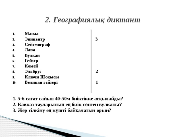 2. Географиялық диктант Магма Эпицентр 3 Сейсмограф Лава Вулкан Гейзер Көмей Эльбрус 2 Ключи Шоқысы Великан гейзері 1   1. 5-6 сағат сайын 40-50м биіктікке атқылайды? 2. Кавказ тауларының ең биік сөнген вулканы? 3. Жер сілкіну ең күшті байқалатын орын? 