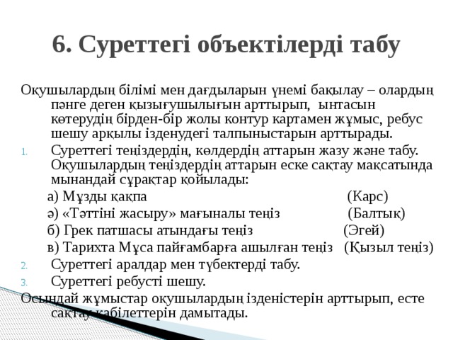 6. Суреттегі объектілерді табу Оқушылардың білімі мен дағдыларын үнемі бақылау – олардың пәнге деген қызығушылығын арттырып, ынтасын көтерудің бірден-бір жолы контур картамен жұмыс, ребус шешу арқылы ізденудегі талпыныстарын арттырады. Суреттегі теңіздердің, көлдердің аттарын жазу және табу. Оқушылардың теңіздердің аттарын еске сақтау мақсатында мынандай сұрақтар қойылады:  а) Мұзды қақпа (Карс)  ә) «Тәттіні жасыру» мағыналы теңіз (Балтық)  б) Грек патшасы атындағы теңіз (Эгей)  в) Тарихта Мұса пайғамбарға ашылған теңіз (Қызыл теңіз) Суреттегі аралдар мен түбектерді табу. Суреттегі ребусті шешу. Осындай жұмыстар оқушылардың ізденістерін арттырып, есте сақтау қабілеттерін дамытады.  