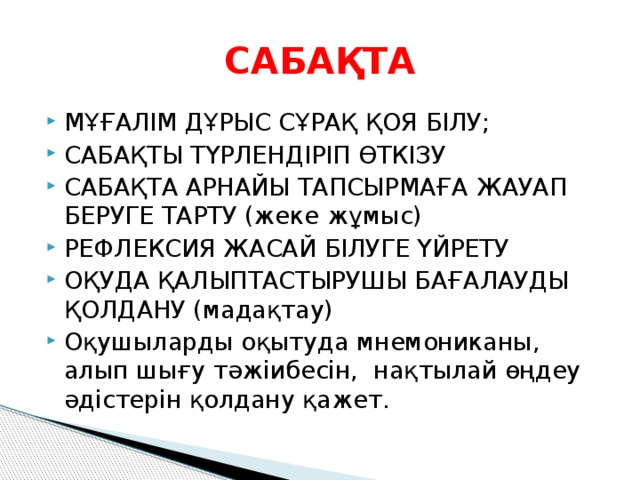 САБАҚТА МҰҒАЛІМ ДҰРЫС СҰРАҚ ҚОЯ БІЛУ; САБАҚТЫ ТҮРЛЕНДІРІП ӨТКІЗУ САБАҚТА АРНАЙЫ ТАПСЫРМАҒА ЖАУАП БЕРУГЕ ТАРТУ (жеке жұмыс) РЕФЛЕКСИЯ ЖАСАЙ БІЛУГЕ ҮЙРЕТУ ОҚУДА ҚАЛЫПТАСТЫРУШЫ БАҒАЛАУДЫ ҚОЛДАНУ (мадақтау) Оқушыларды оқытуда мнемониканы, алып шығу тәжіибесін, нақтылай өңдеу әдістерін қолдану қажет. 