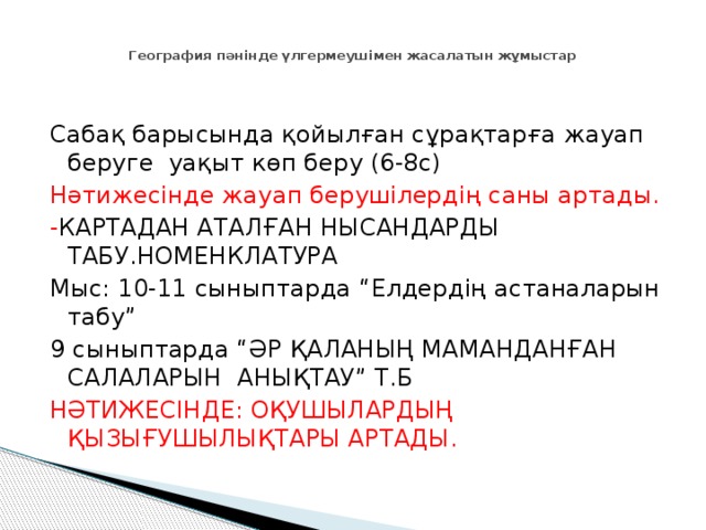  География пәнінде үлгермеушімен жасалатын жұмыстар Сабақ барысында қойылған сұрақтарға жауап беруге уақыт көп беру (6-8с) Нәтижесінде жауап берушілердің саны артады. - КАРТАДАН АТАЛҒАН НЫСАНДАРДЫ ТАБУ.НОМЕНКЛАТУРА Мыс: 10-11 сыныптарда “Елдердің астаналарын табу” 9 сыныптарда “ӘР ҚАЛАНЫҢ МАМАНДАНҒАН САЛАЛАРЫН АНЫҚТАУ” Т.Б НӘТИЖЕСІНДЕ: ОҚУШЫЛАРДЫҢ ҚЫЗЫҒУШЫЛЫҚТАРЫ АРТАДЫ. 