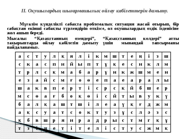 ІІ. Оқушылардың шығармашылық ойлау қабілеттерін дамыту.  Мұғалім күнделікті сабақта проблемалық ситуация жасай отырып, бір сабақтан екінші сабақты түрлендіріп өткізсе, ол оқушылардың өздік ізденісіне жол ашып береді. Мысалы: “Қазақстанның өзендері”, “Қазақстанның көлдері” атты тақырыптарда ойлау қабілетін дамыту үшін мынандай тапсырманы пайдаланамыз.    а с с к т т р у а е с л л з ш с а п қ м а и с қ б я й к л м а в й с а ө ы м п қ а л қ а і б к қ е п б с т ғ ғ т б у з а а р м в о ш р ш т ш ұ і ө а о қ т р ң т е і ұ т қ с н я е е ш ө п е с с о і и ң і т к р а і и л р ж с с к і е к т з е а қ й а ш т л а ш д м й т р е у м р з ү ы б е л а ы ш қ н в ұ і л ғ с с у с ы е д т р т л к ү у м ж ә г м з с ж с қ ұ м қ 