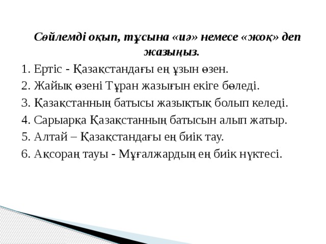 Сөйлемді оқып, тұсына «иә» немесе «жоқ» деп жазыңыз. 1. Ертіс - Қазақстандағы ең ұзын өзен. 2. Жайық өзені Тұран жазығын екіге бөледі. 3. Қазақстанның батысы жазықтық болып келеді. 4. Сарыарқа Қазақстанның батысын алып жатыр. 5. Алтай – Қазақстандағы ең биік тау. 6. Ақсораң тауы - Мұғалжардың ең биік нүктесі. 