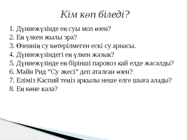 Кім көп біледі? 1. Дүниежүзінде ең суы мол өзен? 2. Ең үлкен жылы эра? 3. Өзеннің су көтерілмеген ескі су арнасы. 4. Дүниежүзіндегі ең үлкен жазық? 5. Дүниежүзінде ең бірінші паровоз қай елде жасалды? 6. Майн Рид “Су әкесі” деп аталған өзен? 7. Еліміз Каспий теңіз арқылы неше елге шыға алады? 8. Ең көне қала? 