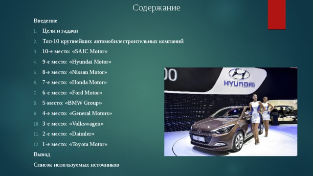 Содержание Введение Цели и задачи Топ-10 крупнейших автомобилестроительных компаний 10-е место: «SAIC Motor» 9-е место: «Hyundai Motor» 8-е место: «Nissan Motor» 7-е место: «Honda Motor» 6-е место: «Ford Motor» 5-место: «BMW Group» 4-е место: «General Motors» 3-е место: «Volkswagen» 2-е место: «Daimler» 1-е место: «Toyota Motor» Вывод Список используемых источников 