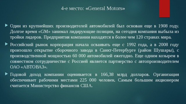 4-е место: «General Motors» Один из крупнейших производителей автомобилей был основан еще в 1908 году. Долгое время «GM» занимал лидирующие позиции, на сегодня компания выбыла из тройки лидеров. Предприятия компании находятся в более чем 120 странах мира. Российский рынок корпорация начала осваивать еще с 1992 года, а в 2008 году произошло открытие сборочного завода в Санкт-Петербурге (район Шушары), с производственной мощностью 60 000 автомобилей ежегодно. Еще одним козырем в совместном сотрудничестве с Россией является партнерство с автопроизводителем ОАО «АВТОВАЗ». Годовой доход компании оценивается в 166,38 млрд долларов. Организация обеспечивает рабочими местами 225 000 человек. Самым большим акционером считается Министерство финансов США. 