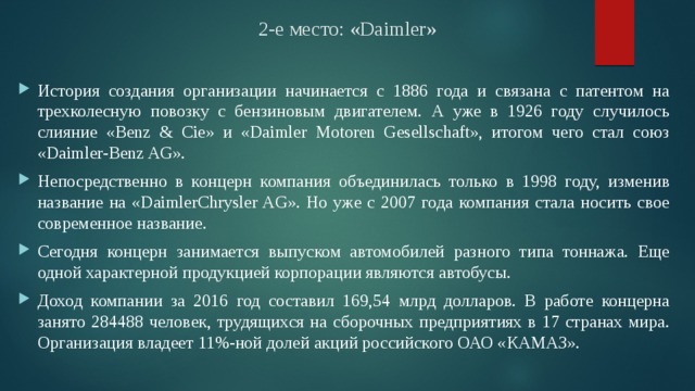 2-е место: «Daimler» История создания организации начинается с 1886 года и связана с патентом на трехколесную повозку с бензиновым двигателем. А уже в 1926 году случилось слияние «Benz & Cie» и «Daimler Motoren Gesellschaft», итогом чего стал союз «Daimler-Benz AG». Непосредственно в концерн компания объединилась только в 1998 году, изменив название на «DaimlerChrysler AG». Но уже с 2007 года компания стала носить свое современное название. Сегодня концерн занимается выпуском автомобилей разного типа тоннажа. Еще одной характерной продукцией корпорации являются автобусы. Доход компании за 2016 год составил 169,54 млрд долларов. В работе концерна занято 284488 человек, трудящихся на сборочных предприятиях в 17 странах мира. Организация владеет 11%-ной долей акций российского ОАО «КАМАЗ». 