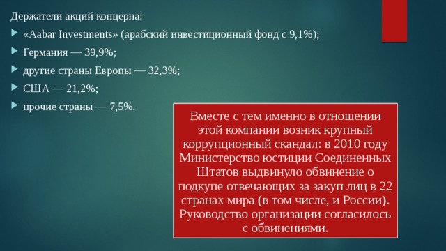 Держатели акций концерна: «Aabar Investments» (арабский инвестиционный фонд с 9,1%); Германия — 39,9%; другие страны Европы — 32,3%; США — 21,2%; прочие страны — 7,5%. Вместе с тем именно в отношении этой компании возник крупный коррупционный скандал: в 2010 году Министерство юстиции Соединенных Штатов выдвинуло обвинение о подкупе отвечающих за закуп лиц в 22 странах мира (в том числе, и России). Руководство организации согласилось с обвинениями. 