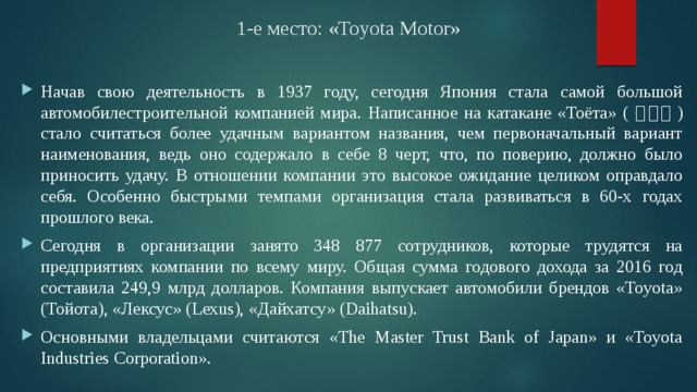 1-е место: «Toyota Motor» Начав свою деятельность в 1937 году, сегодня Япония стала самой большой автомобилестроительной компанией мира. Написанное на катакане «Тоёта» ( トヨタ ) стало считаться более удачным вариантом названия, чем первоначальный вариант наименования, ведь оно содержало в себе 8 черт, что, по поверию, должно было приносить удачу. В отношении компании это высокое ожидание целиком оправдало себя. Особенно быстрыми темпами организация стала развиваться в 60-х годах прошлого века. Сегодня в организации занято 348 877 сотрудников, которые трудятся на предприятиях компании по всему миру. Общая сумма годового дохода за 2016 год составила 249,9 млрд долларов. Компания выпускает автомобили брендов «Toyota» (Тойота), «Лексус» (Lexus), «Дайхатсу» (Daihatsu). Основными владельцами считаются «The Master Trust Bank of Japan» и «Toyota Industries Corporation». 