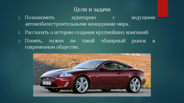 Цели и задачи Познакомить аудиторию с ведущими автомобилестроительными концернами мира. Рассказать о истории создания крупнейших компаний. Понять, нужен ли такой обширный рынок в современном обществе. 