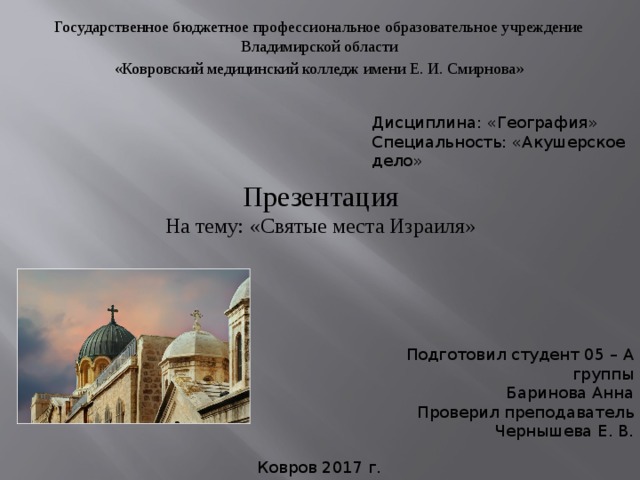 Государственное бюджетное профессиональное образовательное учреждение Владимирской области «Ковровский медицинский колледж имени Е. И. Смирнова» Дисциплина: «География» Специальность: «Акушерское дело» Презентация  На тему: «Святые места Израиля» Подготовил студент 05 – А группы Баринова Анна Проверил преподаватель Чернышева Е. В. Ковров 2017 г. 