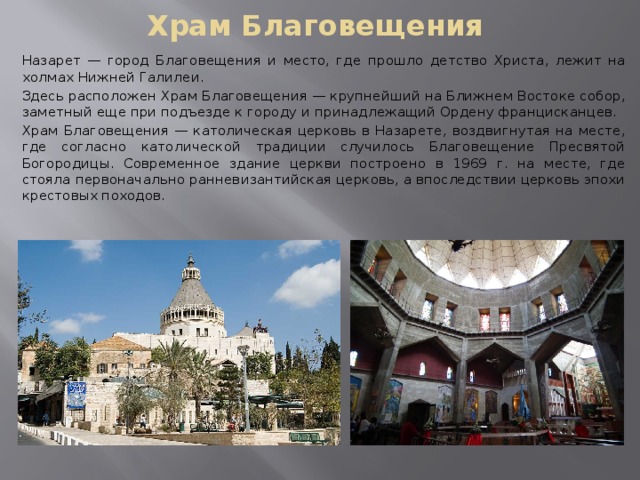 Храм Благовещения Назарет — город Благовещения и место, где прошло детство Христа, лежит на холмах Нижней Галилеи. Здесь расположен Храм Благовещения — крупнейший на Ближнем Востоке собор, заметный еще при подъезде к городу и принадлежащий Ордену францисканцев. Храм Благовещения — католическая церковь в Назарете, воздвигнутая на месте, где согласно католической традиции случилось Благовещение Пресвятой Богородицы. Современное здание церкви построено в 1969 г. на месте, где стояла первоначально ранневизантийская церковь, а впоследствии церковь эпохи крестовых походов. 