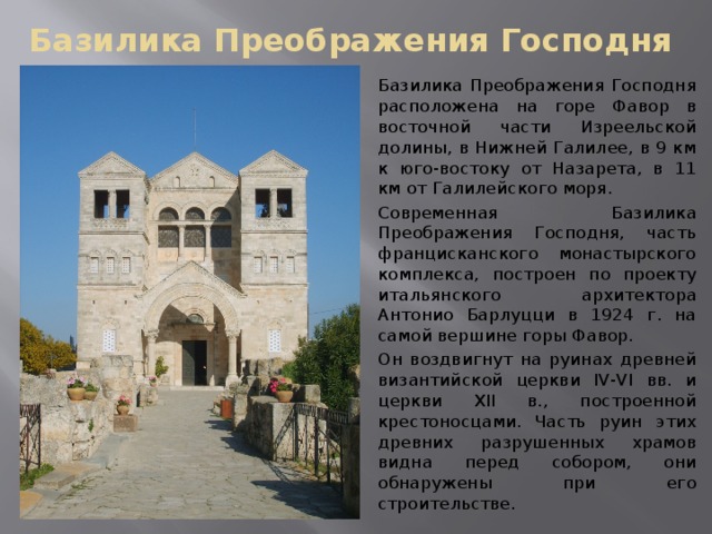 Базилика Преображения Господня Базилика Преображения Господня расположена на горе Фавор в восточной части Изреельской долины, в Нижней Галилее, в 9 км к юго-востоку от Назарета, в 11 км от Галилейского моря. Современная Базилика Преображения Господня, часть францисканского монастырского комплекса, построен по проекту итальянского архитектора Антонио Барлуцци в 1924 г. на самой вершине горы Фавор. Он воздвигнут на руинах древней византийской церкви IV-VI вв. и церкви XII в., построенной крестоносцами. Часть руин этих древних разрушенных храмов видна перед собором, они обнаружены при его строительстве.  