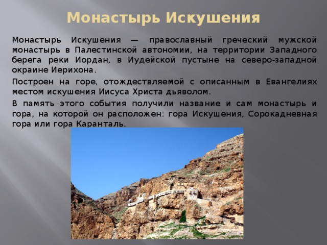 Монастырь Искушения Монастырь Искушения — православный греческий мужской монастырь в Палестинской автономии, на территории Западного берега реки Иордан, в Иудейской пустыне на северо-западной окраине Иерихона. Построен на горе, отождествляемой с описанным в Евангелиях местом искушения Иисуса Христа дьяволом. В память этого события получили название и сам монастырь и гора, на которой он расположен: гора Искушения, Сорокадневная гора или гора Каранталь. 