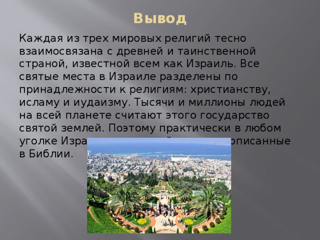 Вывод Каждая из трех мировых религий тесно взаимосвязана с древней и таинственной страной, известной всем как Израиль. Все святые места в Израиле разделены по принадлежности к религиям: христианству, исламу и иудаизму. Тысячи и миллионы людей на всей планете считают этого государство святой землей. Поэтому практически в любом уголке Израиля можно найти место, описанные в Библии. 