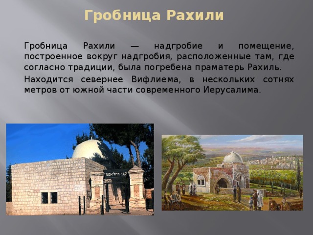 Гробница Рахили Гробница Рахили — надгробие и помещение, построенное вокруг надгробия, расположенные там, где согласно традиции, была погребена праматерь Рахиль. Находится севернее Вифлиема, в нескольких сотнях метров от южной части современного Иерусалима. 