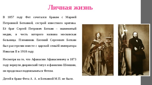 Личная жизнь В 1857 году Фет сочетался браком с Марией Петровной Боткиной, сестрой известного критика. Её брат Сергей Петрович Боткин – знаменитый медик, в честь которого названа московская больница. Племянник Евгений Сергеевич Боткин был расстрелян вместе с царской семьёй императора Николая II в 1918 году. Несмотря на то, что Афанасию Афанасиевичу в 1873 году вернули дворянский титул и фамилию Шеншин, он продолжал подписываться Фетом. Детей в браке Фета А. А. и Боткиной М.П. не было. 