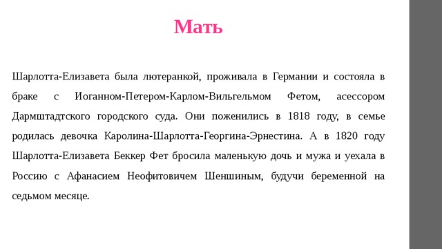 Мать Шарлотта-Елизавета была лютеранкой, проживала в Германии и состояла в браке с Иоганном-Петером-Карлом-Вильгельмом Фетом, асессором Дармштадтского городского суда. Они поженились в 1818 году, в семье родилась девочка Каролина-Шарлотта-Георгина-Эрнестина. А в 1820 году Шарлотта-Елизавета Беккер Фет бросила маленькую дочь и мужа и уехала в Россию с Афанасием Неофитовичем Шеншиным, будучи беременной на седьмом месяце. 