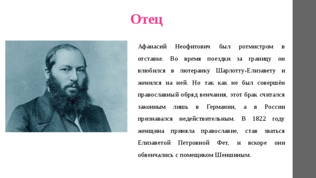 Отец Афанасий Неофитович был ротмистром в отставке. Во время поездки за границу он влюбился в лютеранку Шарлотту-Елизавету и женился на ней. Но так как не был совершён православный обряд венчания, этот брак считался законным лишь в Германии, а в России признавался недействительным. В 1822 году женщина приняла православие, став зваться Елизаветой Петровной Фет, и вскоре они обвенчались с помещиком Шеншиным. 