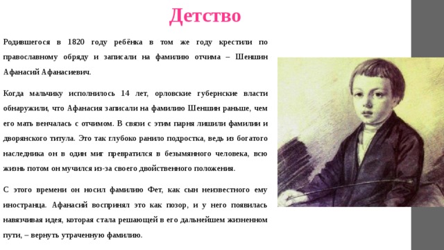 Детство Родившегося в 1820 году ребёнка в том же году крестили по православному обряду и записали на фамилию отчима – Шеншин Афанасий Афанасиевич. Когда мальчику исполнилось 14 лет, орловские губернские власти обнаружили, что Афанасия записали на фамилию Шеншин раньше, чем его мать венчалась с отчимом. В связи с этим парня лишили фамилии и дворянского титула. Это так глубоко ранило подростка, ведь из богатого наследника он в один миг превратился в безымянного человека, всю жизнь потом он мучился из-за своего двойственного положения. С этого времени он носил фамилию Фет, как сын неизвестного ему иностранца. Афанасий воспринял это как позор, и у него появилась навязчивая идея, которая стала решающей в его дальнейшем жизненном пути, – вернуть утраченную фамилию. 