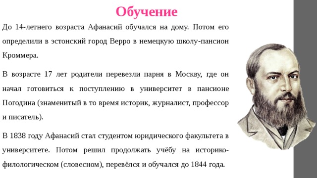 Обучение До 14-летнего возраста Афанасий обучался на дому. Потом его определили в эстонский город Верро в немецкую школу-пансион Кроммера. В возрасте 17 лет родители перевезли парня в Москву, где он начал готовиться к поступлению в университет в пансионе Погодина (знаменитый в то время историк, журналист, профессор и писатель). В 1838 году Афанасий стал студентом юридического факультета в университете. Потом решил продолжать учёбу на историко-филологическом (словесном), перевёлся и обучался до 1844 года. 