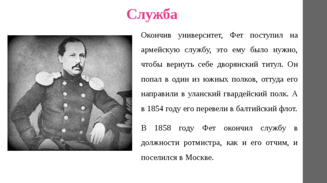 Служба Окончив университет, Фет поступил на армейскую службу, это ему было нужно, чтобы вернуть себе дворянский титул. Он попал в один из южных полков, оттуда его направили в уланский гвардейский полк. А в 1854 году его перевели в балтийский флот. В 1858 году Фет окончил службу в должности ротмистра, как и его отчим, и поселился в Москве. 