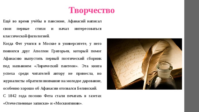 Творчество Ещё во время учёбы в пансионе, Афанасий написал свои первые стихи и начал интересоваться классической филологией. Когда Фет учился в Москве в университете, у него появился друг Аполлон Григорьев, который помог Афанасию выпустить первый поэтический сборник под названием «Лирический пантеон». Эта книга успеха среди читателей автору не принесла, но журналисты обратили внимание на молодое дарование, особенно хорошо об Афанасии отозвался Белинский. С 1842 года поэзию Фета стали печатать в газетах «Отечественные записки» и «Москвитянин». 