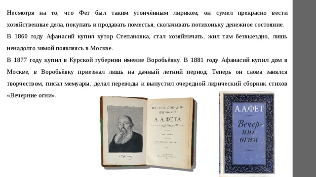 Несмотря на то, что Фет был таким утончённым лириком, он сумел прекрасно вести хозяйственные дела, покупать и продавать поместья, сколачивать потихоньку денежное состояние. В 1860 году Афанасий купил хутор Степановка, стал хозяйничать, жил там безвыездно, лишь ненадолго зимой появляясь в Москве. В 1877 году купил в Курской губернии имение Воробьёвку. В 1881 году Афанасий купил дом в Москве, в Воробьёвку приезжал лишь на дачный летний период. Теперь он снова занялся творчеством, писал мемуары, делал переводы и выпустил очередной лирический сборник стихов «Вечерние огни». 