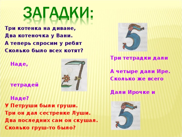 Три котенка на диване, Два котеночка у Вани. А теперь спросим у ребят Сколько было всех котят?  Три тетрадки дали Наде,  А четыре дали Ире.  Сколько же всего тетрадей  Дали Ирочке и Наде? У Петруши были груши. Три он дал сестренке Луши. Два последних сам он скушал. Сколько груш-то было? 