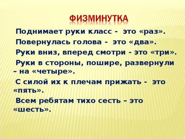  Поднимает руки класс - это «раз».  Повернулась голова - это «два».  Руки вниз, вперед смотри - это «три».  Руки в стороны, пошире, развернули – на «четыре».  С силой их к плечам прижать - это «пять».  Всем ребятам тихо сесть – это «шесть».    