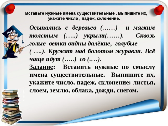 Вставьте нужные имена существительные . Выпишите их, укажите число , падеж, склонение. Осыпались с деревьев (……) и мягким толстым (…..) укрыли(……). Сквозь голые ветки видны далёкие, голубые ( ….). Кружат над болотом журавли. Всё чаще идут (…..) со (.…).  Задание : Вставить нужные по смыслу имена существительные. Выпишите их, укажите число, падеж, склонение: листья, слоем, землю, облака, дожди, снегом.