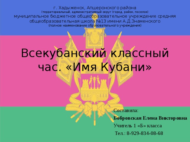 г. Хадыженск, Апшеронского района (территориальный, административный округ (город, район, поселок) муниципальное бюджетное общеобразовательное учреждение средняя общеобразовательная школа №13 имени А.Д.Знаменского (полное наименование образовательного учреждения) Всекубанский классный час. «Имя Кубани» Составила: Бобровская Елена Викторовна Учитель 1 «Б» класса  Тел.: 8-929-834-08-68 