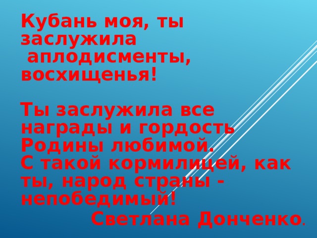 Кубань моя, ты заслужила   аплодисменты, восхищенья!                          Ты заслужила все награды и гордость Родины любимой.  С такой кормилицей, как ты, народ страны - непобедимый! Светлана Донченко .     
