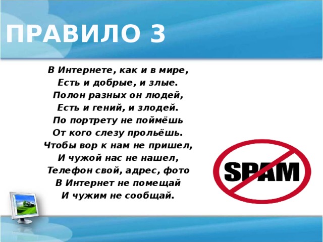 ПРАВИЛО 3 В Интернете, как и в мире, Есть и добрые, и злые. Полон разных он людей, Есть и гений, и злодей. По портрету не поймёшь От кого слезу прольёшь. Чтобы вор к нам не пришел, И чужой нас не нашел, Телефон свой, адрес, фото В Интернет не помещай И чужим не сообщай.