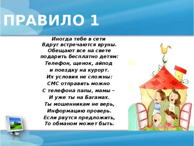 ПРАВИЛО 1 Иногда тебе в сети  Вдруг встречаются вруны.  Обещают все на свете  подарить бесплатно детям: Телефон, щенок, айпод и поездку на курорт. Их условия не сложны: СМС отправить можно С телефона папы, мамы – И уже ты на Багамах. Ты мошенникам не верь, Информацию проверь. Если рвутся предложить,  То обманом может быть.