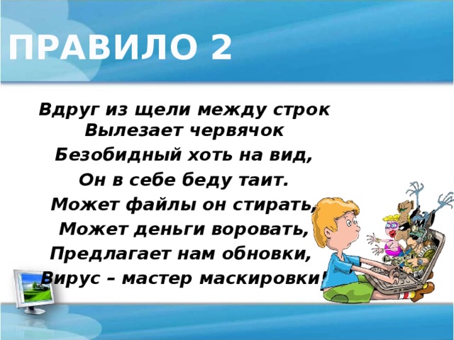 ПРАВИЛО 2 Вдруг из щели между строк  Вылезает червячок Безобидный хоть на вид, Он в себе беду таит. Может файлы он стирать, Может деньги воровать, Предлагает нам обновки, Вирус – мастер маскировки!