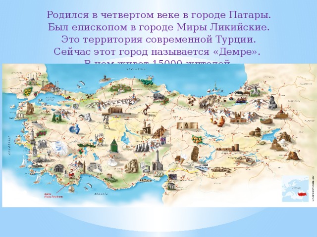 Родился в четвертом веке в городе Патары. Был епископом в городе Миры Ликийские. Это территория современной Турции. Сейчас этот город называется «Демре». В нем живет 15000 жителей. 