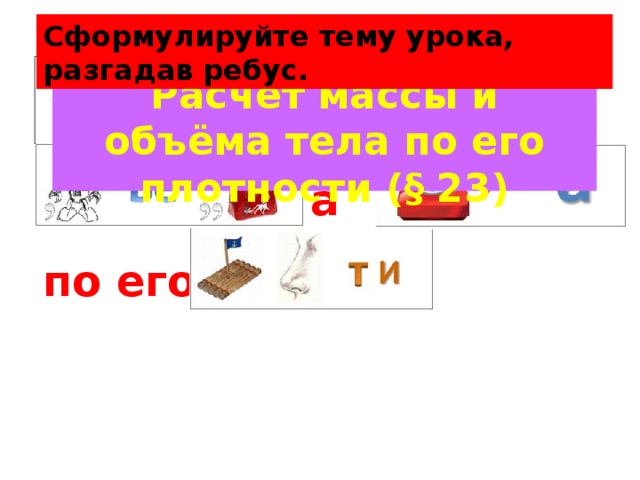 Сформулируйте тему урока, разгадав ребус. И Расчёт массы и объёма тела по его плотности (§ 23) а по его 