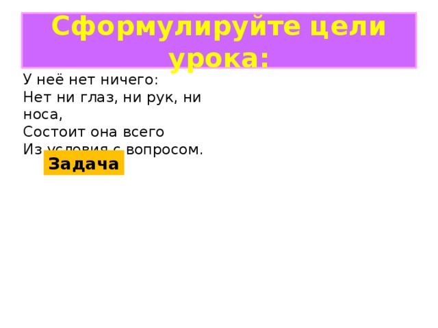 Сформулируйте цели урока: У неё нет ничего: Нет ни глаз, ни рук, ни носа, Состоит она всего Из условия с вопросом. Задача 