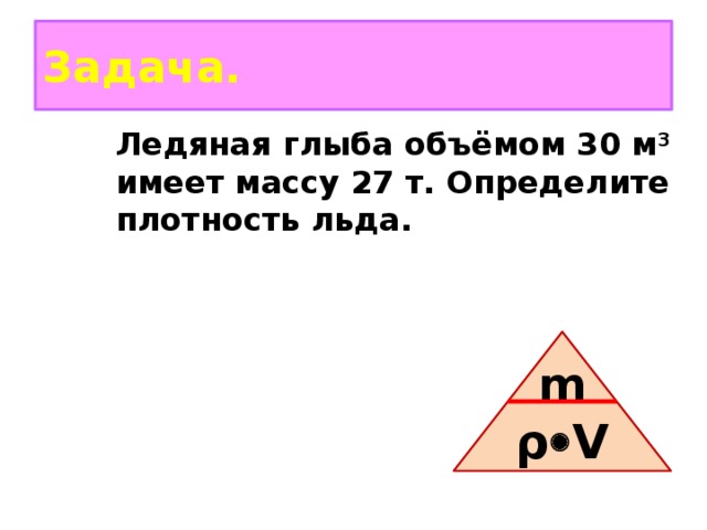 Задача. Ледяная глыба объёмом 30 м 3 имеет массу 27 т. Определите плотность льда. m ρ  V 