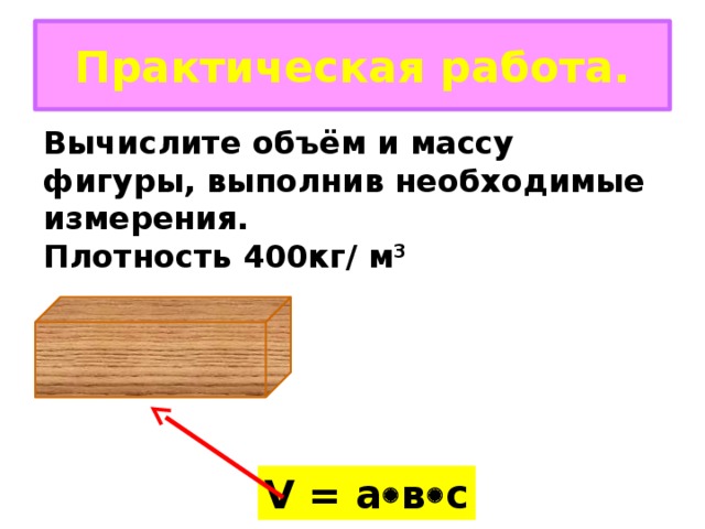 Практическая работа. Вычислите объём и массу фигуры, выполнив необходимые измерения. Плотность 400кг/ м 3 V = а  в  с 