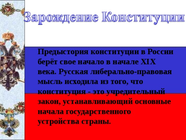 Предыстория конституции в России берёт свое начало в начале ХIХ века. Русская либерально-правовая мысль исходила из того, что конституция - это учредительный закон, устанавливающий основные начала государственного устройства страны. 