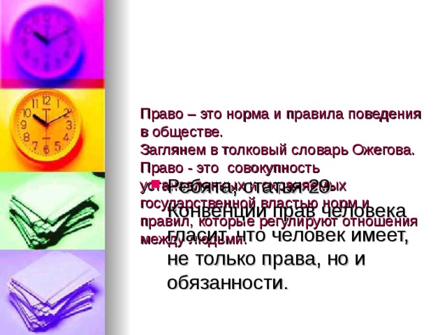    Право – это норма и правила поведения в обществе.  Заглянем в толковый словарь Ожегова. Право - это  совокупность установленных и охраняемых государственной властью норм и правил, которые регулируют отношения между людьми. Ребята, статья 29 Конвенции прав человека гласит, что человек имеет, не только права, но и обязанности. 