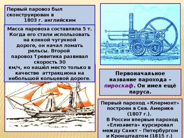Первый паровоз был сконструирован в 1803 г. английским изобретателем Ричардом Т р е в и т и к о м. Масса паровоза составляла 5 т. Когда его стали использовать на конной чугунной дороге, он начал ломать рельсы. Второй паровоз Тревитика развивал скорость 30 км/ч, но нашёл место только в качестве аттракциона на небольшой кольцевой дороге . Первоначальное название парохода – пироскаф . Он имел ещё паруса. Первый пароход «Клермонт» построен в Сев. Америке (1807 г.).  В России впервые пароход «Елизавета» курсировал между Санкт – Петербургом и Кронштадтом (1815 г.) 